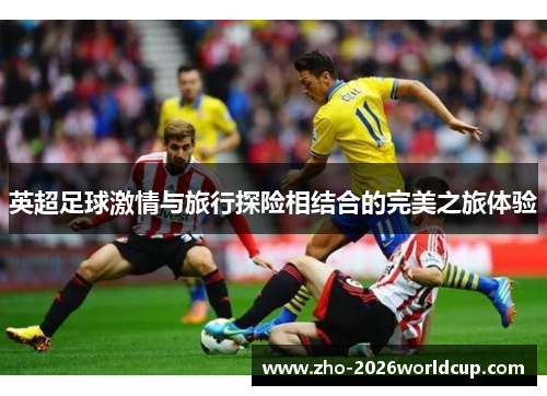 英超足球激情与旅行探险相结合的完美之旅体验