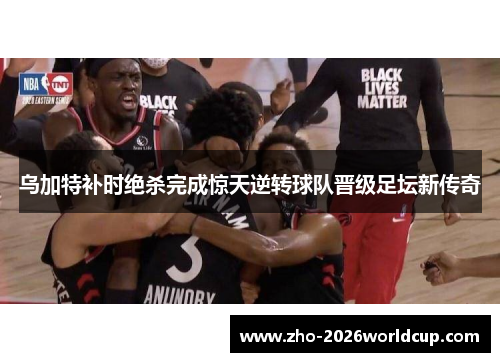 乌加特补时绝杀完成惊天逆转球队晋级足坛新传奇 乌加特补时绝杀完成惊天逆转球队晋级足坛新传奇