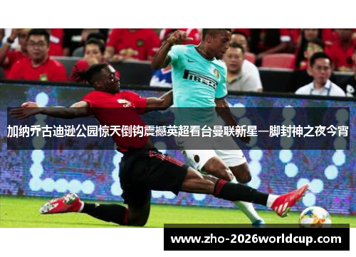 加纳乔古迪逊公园惊天倒钩震撼英超看台曼联新星一脚封神之夜今宵 加纳乔古迪逊公园惊天倒钩震撼英超看台曼联新星一脚封神之夜今宵